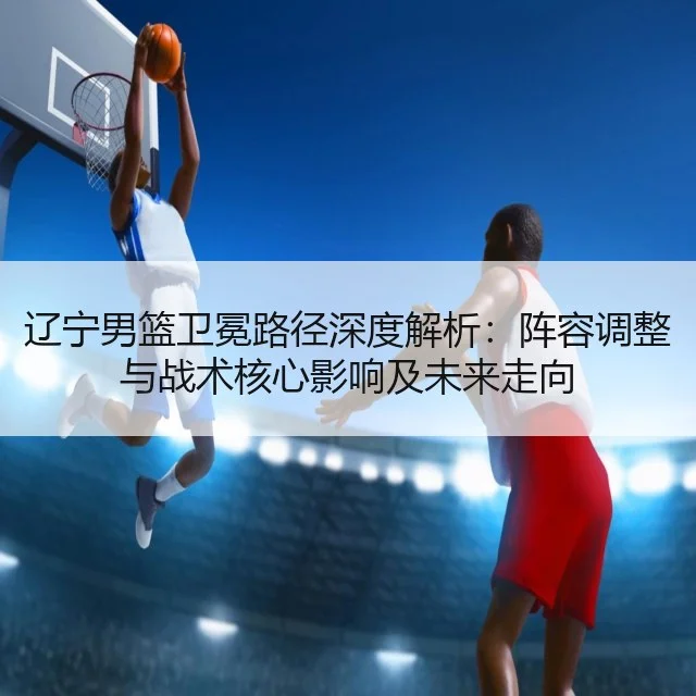 辽宁男篮卫冕路径深度解析：阵容调整与战术核心影响及未来走向